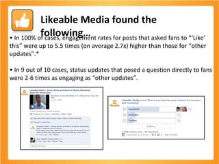 •  In 100% of cases, engagement rates for posts that asked fans to “‘Like’ this” were up to 5.5 times (on average 2.7x) higher than those for “other updates”.* •  In 9 out of 10 cases, status updates that posed a question directly to fans were 2-6 times as engaging as “other updates”. Likeable Media found the following… 