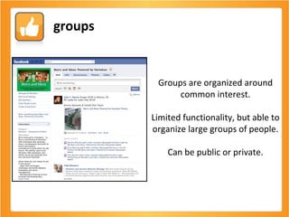 Groups are organized around common interest. Limited functionality, but able to organize large groups of people. Can be public or private. groups 