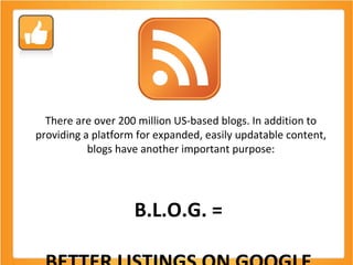 There are over 200 million US-based blogs. In addition to providing a platform for expanded, easily updatable content, blogs have another important purpose: B.L.O.G. =  BETTER LISTINGS ON GOOGLE  (and Bing too!) 