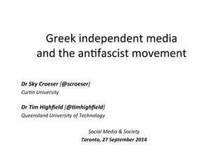 Greek 
independent 
media 
and 
the 
an.fascist 
movement 
Dr 
Sky 
Croeser 
[@scroeser] 
Cur'n 
University 
Dr 
Tim 
Highfield 
[@6mhighfield] 
Queensland 
University 
of 
Technology 
Social 
Media 
& 
Society 
Toronto, 
27 
September 
2014 
 