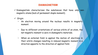 DIAMAGNETISM
 Diamagnetism characterizes the substances that have only non-
magnetic atoms (lack of permanent diople moment).
 Origin:
• An electron moving around the nucleus results in magnetic
moment.
• Due to different orientations of various orbits of an atom, the
net magnetic moment is zero in diamagnetic materials.
• When an external field is applied the motion of electrons in
their orbits changes resulting in induced magnetic moment in a
direction opposite to the direction of applied field.
 