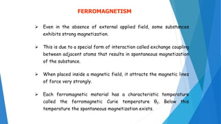 FERROMAGNETISM
 Even in the absence of external applied field, some substances
exhibits strong magnetization.
 This is due to a special form of interaction called exchange coupling
between adjacent atoms that results in spontaneous magnetization
of the substance.
 When placed inside a magnetic field, it attracts the magnetic lines
of force very strongly.
 Each ferromagnetic material has a characteristic temperature
called the ferromagnetic Curie temperature θf. Below this
temperature the spontaneous magnetization exists.
 