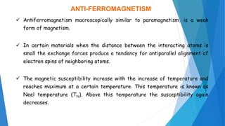 ANTI-FERROMAGNETISM
 Antiferromagnetism macroscopically similar to paramagnetism, is a weak
form of magnetism.
 In certain materials when the distance between the interacting atoms is
small the exchange forces produce a tendency for antiparallel alignment of
electron spins of neighboring atoms.
 The magnetic susceptibility increase with the increase of temperature and
reaches maximum at a certain temperature. This temperature is known as
Neel temperature (TN). Above this temperature the susceptibility again
decreases.
 
