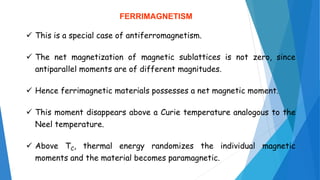 FERRIMAGNETISM
 This is a special case of antiferromagnetism.
 The net magnetization of magnetic sublattices is not zero, since
antiparallel moments are of different magnitudes.
 Hence ferrimagnetic materials possesses a net magnetic moment.
 This moment disappears above a Curie temperature analogous to the
Neel temperature.
 Above TC, thermal energy randomizes the individual magnetic
moments and the material becomes paramagnetic.
 