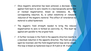 Once magnetic saturation has been achieved, a decrease in the
applied field back to zero results in a macroscopically permanent
or residual magnetization, known as remanance, Mr. The
corresponding induction, Br, is called retentivity or remanent
induction of the magnetic material. This effect of retardation by
material is called hysteresis.
 The magnetic field strength needed to bring the induced
magnetization to zero is termed as coercivity, Hc. This must be
applied anti-parallel to the original field.
 A further increase in the field in the opposite direction results in
a maximum induction in the opposite direction. The field can once
again be reversed, and the field-magnetization loop can be closed,
this loop is known as hysteresis loop or B-H plot or M- H plot.
 