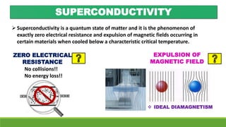 SUPERCONDUCTIVITY
Superconductivity is a quantum state of matter and it is the phenomenon of
exactly zero electrical resistance and expulsion of magnetic fields occurring in
certain materials when cooled below a characteristic critical temperature.
ZERO ELECTRICAL
RESISTANCE
EXPULSION OF
MAGNETIC FIELD
No collisions!!
No energy loss!!
 IDEAL DIAMAGNETISM
 