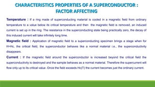 CHARACTERISTICS PROPERTIES OF A SUPERCONDUCTOR :
FACTOR AFFECTING
Temperature : If a ring made of superconducting material is cooled in a magnetic field from ordinary
temperature to a value below its critical temperature and then the magnetic field is removed, an induced
current is set up in the ring. The resistance in the superconducting state being practically zero, the decay of
this induced current will take infinitely long time.
Magnetic field : Application of magnetic field to a superconducting specimen brings a stage when for
H=Hc, the critical field, the superconductor behaves like a normal material i.e., the superconductivity
disappears.
Current : If the magnetic field around the superconductor is increased beyond the critical field the
superconductivity is destroyed and the sample behaves as a normal material. Therefore the supercurrent will
flow only up to its critical value .Once the field exceeds Hc(T) the current becomes just the ordinary current.
 