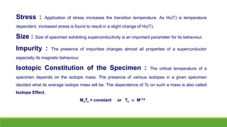 Stress : Application of stress increases the transition temperature. As Hc(T) is temperature
dependent, increased stress is found to result in a slight change of Hc(T).
Size : Size of specimen exhibiting superconductivity is an important parameter for its behaviour.
Impurity : The presence of impurities changes almost all properties of a superconductor
especially its magnetic behaviour.
Isotopic Constitution of the Specimen : The critical temperature of a
specimen depends on the isotopic mass. The presence of various isotopes in a given specimen
decided what its average isotope mass will be. The dependence of Tc on such a mass is also called
Isotope Effect.
MaTc = constant or Tc  M-1/2
 