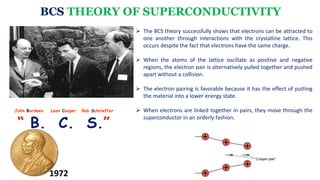 BCS THEORY OF SUPERCONDUCTIVITY
John Bardeen Leon Cooper Bob Schrieffer
“ B. C. S.”
 The BCS theory successfully shows that electrons can be attracted to
one another through interactions with the crystalline lattice. This
occurs despite the fact that electrons have the same charge.
 When the atoms of the lattice oscillate as positive and negative
regions, the electron pair is alternatively pulled together and pushed
apart without a collision.
 The electron pairing is favorable because it has the effect of putting
the material into a lower energy state.
 When electrons are linked together in pairs, they move through the
superconductor in an orderly fashion.
1972
 