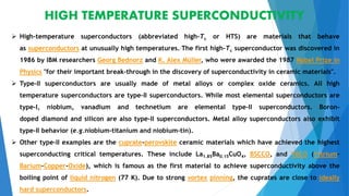 HIGH TEMPERATURE SUPERCONDUCTIVITY
 High-temperature superconductors (abbreviated high-Tc or HTS) are materials that behave
as superconductors at unusually high temperatures..The first high-Tc superconductor was discovered in
1986 by IBM researchers Georg Bednorz and K. Alex Müller, who were awarded the 1987 Nobel Prize in
Physics "for their important break-through in the discovery of superconductivity in ceramic materials".
 Type-II superconductors are usually made of metal alloys or complex oxide ceramics. All high
temperature superconductors are type-II superconductors. While most elemental superconductors are
type-I, niobium, vanadium and technetium are elemental type-II superconductors. Boron-
doped diamond and silicon are also type-II superconductors. Metal alloy superconductors also exhibit
type-II behavior (e.g.niobium-titanium and niobium-tin).
 Other type-II examples are the cuprate-perovskite ceramic materials which have achieved the highest
superconducting critical temperatures. These include La1.85Ba0.15CuO4, BSCCO, and YBCO (Yttrium-
Barium-Copper-Oxide), which is famous as the first material to achieve superconductivity above the
boiling point of liquid nitrogen (77 K). Due to strong vortex pinning, the cuprates are close to ideally
hard superconductors.
 