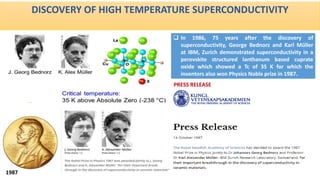 DISCOVERY OF HIGH TEMPERATURE SUPERCONDUCTIVITY
 In 1986, 75 years after the discovery of
superconductivity, George Bednorz and Karl Müller
at IBM, Zurich demonstrated superconductivity in a
perovskite structured lanthanum based cuprate
oxide which showed a Tc of 35 K for which the
inventors also won Physics Noble prize in 1987.
1987
PRESS RELEASE
 