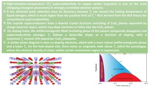  High-transition-temperature (Tc) superconductivity in copper oxides (cuprates) is one of the most
intriguing emergent phenomena in strongly correlated electron systems.
 It has attracted great attention since its discovery because Tc can exceed the boiling temperature of
liquid nitrogen, which is much higher than the putative limit of Tc ~ 40 K derived from the BCS theory for
conventional superconductivity.
 The cuprate superconductors have a layered crystal structure consisting of CuO2 planes separated by
charge reservoir layers, which may dope electrons or holes into the CuO2 planes.
 On doping holes, the antiferromagnetic Mott insulating phase of the parent compounds disappears and
superconductivity emerges. Tc follows a dome-like shape as a function of doping, with a
maximum Tc around 16% doped per CuO2 plaquette.
 A similar phase diagram is seen on doping electrons, albeit with a more robust antiferromagnetic phase
and a lower Tc. On the hole-doped side, there exists an enigmatic state above Tc called the pseudogap,
where the electron density of states within certain momentum region is suppressed.
 