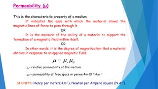 Permeability (μ)
This is the characteristic property of a medium.
It indicates the ease with which the material allows the
magnetic lines of force to pass through it.
OR
It is the measure of the ability of a material to support the
formation of a magnetic field within itself.
OR
In other words, it is the degree of magnetization that a material
obtains in response to an applied magnetic field.
0 r
μr- relative permeability of the medium
μ0 – permeability of free space or perme 4π×10−7 H.m-1
SI UNITS: Henry per meter(H.m-1), Newton per Ampere square (N.A-2)
 