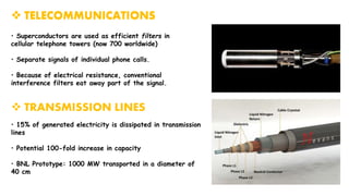  TELECOMMUNICATIONS
• Superconductors are used as efficient filters in
cellular telephone towers (now 700 worldwide)
• Separate signals of individual phone calls.
• Because of electrical resistance, conventional
interference filters eat away part of the signal.
 TRANSMISSION LINES
• 15% of generated electricity is dissipated in transmission
lines
• Potential 100-fold increase in capacity
• BNL Prototype: 1000 MW transported in a diameter of
40 cm
 TELECOMMUNICATIONS
 