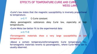 EFFECTS OF TEMPERATURE:CURIE AND CURIE-
WEISS LAWS
Curie’s law states that the magnetic susceptibility is inversely proportional
to temperature.
χ=C/T C-Curie constant
Many paramagnetic substances obey Curie law, especially at high
temperatures.
Curie-Weiss law better fit to the experimental data
χ=C/T+θ
Ferromagnetic materials show a very large susceptibility at low
temperature.
Above a certain temperature(ferromagnetic Curie temperature Tc),
ferromagnetic materials reverts to paramagnetic, where Curie-Weiss law is
usually observed.
 