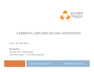 1

5 ESSENTIAL USECASES ON SMS AUTOMATION
Date: 18th Feb 2014
Presenters:
Tanaya Pal – Inside Sales
Jyoti Nimbalkar – Pre Sales Engineer

www.screen-magic.com

©All Rights Reserved

 
