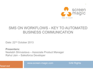 1

SMS ON WORKFLOWS - KEY TO AUTOMATED
BUSINESS COMMUNICATION
Date: 22nd October 2013
Presenters:
Neelabh Shrivastava – Associate Product Manager
Rahul Jain – Salesforce Developer

Reserved

www.screen-magic.com

©All Rights

 