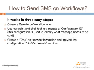 How to Send SMS on Workflows?
10

It works in three easy steps:





Create a Salesforce Workflow rule.
Use our point and click tool to generate a “Configuration ID”
(this configuration is used to identify what message needs to be
sent).
Create a “Task” as the workflow action and provide the
configuration ID in “Comments” section.

© All Rights Reserved

www.screen-magic.com

 