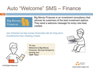 Auto “Welcome” SMS – Finance
12

Big Money Finances is an investment consultancy that
advices its customers of the best investment options.
They send a welcome message for every new lead
created.
Joe checked out big money financials site for long term
investments thus creating a lead.

"Hi Joe,
Welcome to Big Money
Finances. We look forward to
serving you!
-BMF Team

© All Rights Reserved

www.screen-magic.com

 