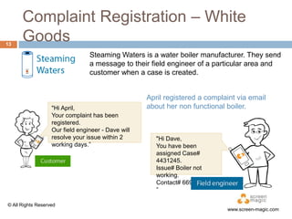 13

Complaint Registration – White
Goods
Steaming Waters is a water boiler manufacturer. They send
a message to their field engineer of a particular area and
customer when a case is created.

"Hi April,
Your complaint has been
registered.
Our field engineer - Dave will
resolve your issue within 2
working days.”

© All Rights Reserved

April registered a complaint via email
about her non functional boiler.
"Hi Dave,
You have been
assigned Case#
4431245.
Issue# Boiler not
working.
Contact# 6698034563.
”

www.screen-magic.com

 