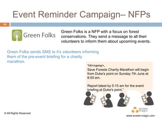 Event Reminder Campaign– NFPs
14

Green Folks is a NFP with a focus on forest
conservations. They send a message to all their
volunteers to inform them about upcoming events.
Green Folks sends SMS to it‟s volunteers informing
them of the pre-event briefing for a charity
marathon.
“Hi<name>,
Save Forests Charity Marathon will begin
from Duke's point on Sunday 7th June at
6:00 am.
Report latest by 5:15 am for the event
briefing at Duke's point.”

© All Rights Reserved

www.screen-magic.com

 