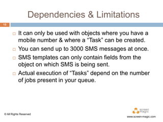 Dependencies & Limitations
15








It can only be used with objects where you have a
mobile number & where a “Task” can be created.
You can send up to 3000 SMS messages at once.
SMS templates can only contain fields from the
object on which SMS is being sent.
Actual execution of “Tasks” depend on the number
of jobs present in your queue.

© All Rights Reserved

www.screen-magic.com

 