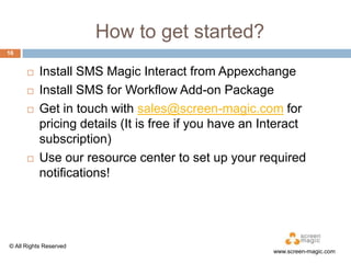 How to get started?
16







Install SMS Magic Interact from Appexchange
Install SMS for Workflow Add-on Package
Get in touch with sales@screen-magic.com for
pricing details (It is free if you have an Interact
subscription)
Use our resource center to set up your required
notifications!

© All Rights Reserved

www.screen-magic.com

 