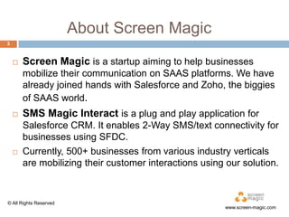 About Screen Magic
3



Screen Magic is a startup aiming to help businesses
mobilize their communication on SAAS platforms. We have
already joined hands with Salesforce and Zoho, the biggies
of SAAS world.





SMS Magic Interact is a plug and play application for
Salesforce CRM. It enables 2-Way SMS/text connectivity for
businesses using SFDC.
Currently, 500+ businesses from various industry verticals
are mobilizing their customer interactions using our solution.

© All Rights Reserved

www.screen-magic.com

 