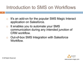Introduction to SMS on Workflows
4







It's an add-on for the popular SMS Magic Interact
application on Salesforce.
It enables you to automate your SMS
communication during any intended junction of
CRM workflow.
Out-of-box SMS Integration with Salesforce
Workflow.

© All Rights Reserved

www.screen-magic.com

 