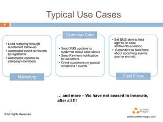 Typical Use Cases
6

Customer Care
• Lead nurturing through
automated follow-up
• Automated event reminders
to registrants
• Automated updates to
campaign members

Marketing

• Send SMS updates to
customer about case status
• Send Payment notification
to customers
• Greet customers on special
occasions / events

• Set SMS alert to field
agents on case
allotment/escalation
• Reminders to field force
about upcoming
events, quarter end etc.

Field Force

… and more – We have not ceased to
innovate, after all !!!

© All Rights Reserved

www.screen-magic.com

 