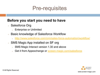 Pre-requisites
Before you start you need to have


Salesforce Org




Basic knowledge of Salesforce Workflow




Enterprise or Unlimited
http://www.salesforce.com/crm/sales-force-automation/workflow/

SMS Magic App installed on SF org


SMS Magic Interact version 1.30 and above



Get it from Appexchange or screen-magic.com/salesforce

© All Rights Reserved

www.screen-magic.com

 