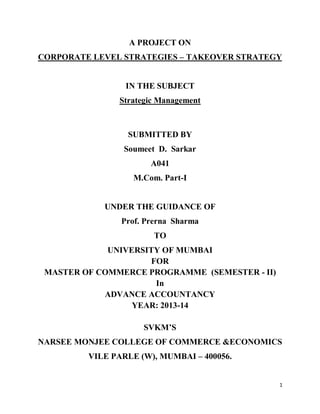1
A PROJECT ON
CORPORATE LEVEL STRATEGIES – TAKEOVER STRATEGY
IN THE SUBJECT
Strategic Management
SUBMITTED BY
Soumeet D. Sarkar
A041
M.Com. Part-I
UNDER THE GUIDANCE OF
Prof. Prerna Sharma
TO
UNIVERSITY OF MUMBAI
FOR
MASTER OF COMMERCE PROGRAMME (SEMESTER - II)
In
ADVANCE ACCOUNTANCY
YEAR: 2013-14
SVKM’S
NARSEE MONJEE COLLEGE OF COMMERCE &ECONOMICS
VILE PARLE (W), MUMBAI – 400056.
 