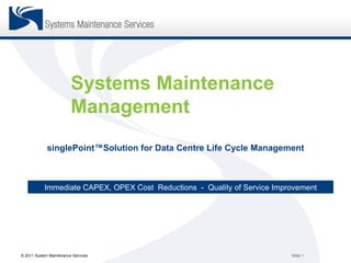 Systems Maintenance
                         Management
             singlePoint™Solution for Data Centre Life Cycle Management



           Immediate CAPEX, OPEX Cost Reductions - Quality of Service Improvement




© 2011 System Maintenance Services                                        Slide 1
 