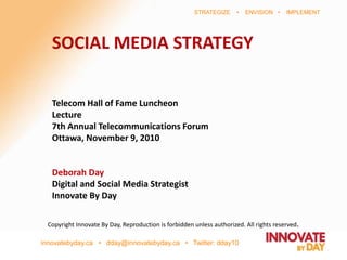 innovatebyday.ca • dday@innovatebyday.ca • Twitter: dday10
STRATEGIZE • ENVISION • IMPLEMENT
SOCIAL MEDIA STRATEGY
Telecom Hall of Fame Luncheon
Lecture
7th Annual Telecommunications Forum
Ottawa, November 9, 2010
Deborah Day
Digital and Social Media Strategist
Innovate By Day
Copyright Innovate By Day, Reproduction is forbidden unless authorized. All rights reserved.
 