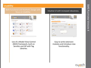 SMS PLATFORM VERSION 4
Usability
 Both Functional and Aesthetic Design with
                                             Intuitive UI with increased robustness.
            focus on Usability.




        Use of a Model-View-Control                 Easy to write extension
         (MVC) framework, built on                 modules and introduce new
          Servlets and JSP with Tag                      functionality.
                  Libraries.
 