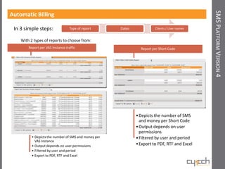 SMS PLATFORM VERSION 4
Automatic Billing

 In 3 simple steps:                Type of report     Dates             Clients / User names


    With 2 types of reports to choose from:
        Report per VAS Instance traffic                         Report per Short Code




                                                              • Depicts the number of SMS
                                                                and money per Short Code
                                                              • Output depends on user
                                                                permissions
          • Depicts the number of SMS and money per           • Filtered by user and period
            VAS Instance
          • Output depends on user permissions                • Export to PDF, RTF and Excel
          • Filtered by user and period
          • Export to PDF, RTF and Excel
 