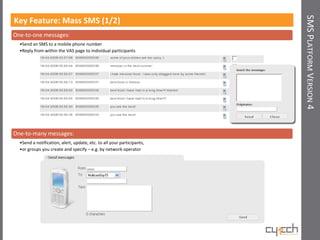 SMS PLATFORM VERSION 4
Key Feature: Mass SMS (1/2)
One-to-one messages:
  •Send an SMS to a mobile phone number
  •Reply from within the VAS page to individual participants




One-to-many messages:
  •Send a notification, alert, update, etc. to all your participants,
  •or groups you create and specify – e.g. by network operator
 