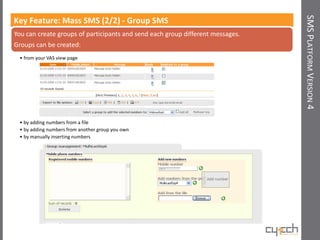 SMS PLATFORM VERSION 4
Key Feature: Mass SMS (2/2) - Group SMS
You can create groups of participants and send each group different messages.
Groups can be created:
 • from your VAS view page




 • by adding numbers from a file
 • by adding numbers from another group you own
 • by manually inserting numbers
 