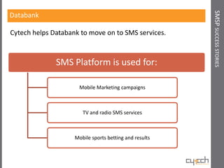 SMSP SUCCESS STORIES
Databank

Cytech helps Databank to move on to SMS services.



              SMS Platform is used for:

                      Mobile Marketing campaigns



                       TV and radio SMS services



                    Mobile sports betting and results
 