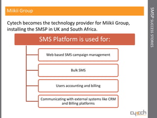 SMSP SUCCESS STORIES
Miikii Group

Cytech becomes the technology provider for Miikii Group,
installing the SMSP in UK and South Africa.
               SMS Platform is used for:

                  Web based SMS campaign management


                                Bulk SMS


                       Users accounting and billing


               Communicating with external systems like CRM
                          and Billing platforms
 