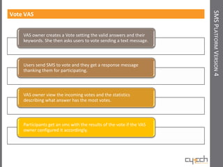 SMS PLATFORM VERSION 4
Vote VAS


    VAS owner creates a Vote setting the valid answers and their
    keywords. She then asks users to vote sending a text message.



    Users send SMS to vote and they get a response message
    thanking them for participating.



    VAS owner view the incoming votes and the statistics
    describing what answer has the most votes.



    Participants get an sms with the results of the vote if the VAS
    owner configured it accordingly.
 
