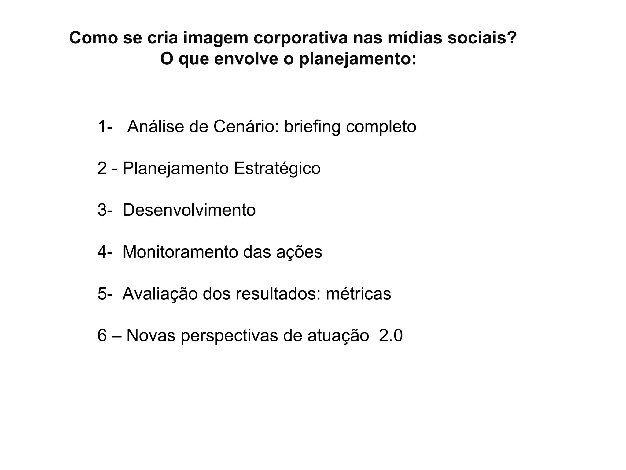 Como se cria imagem corporativa nas mídias sociais?
         O que envolve o planejamento:


   1- Análise de Cenário: briefing completo

   2 - Planejamento Estratégico

   3- Desenvolvimento

   4- Monitoramento das ações

   5- Avaliação dos resultados: métricas

   6 – Novas perspectivas de atuação 2.0
 