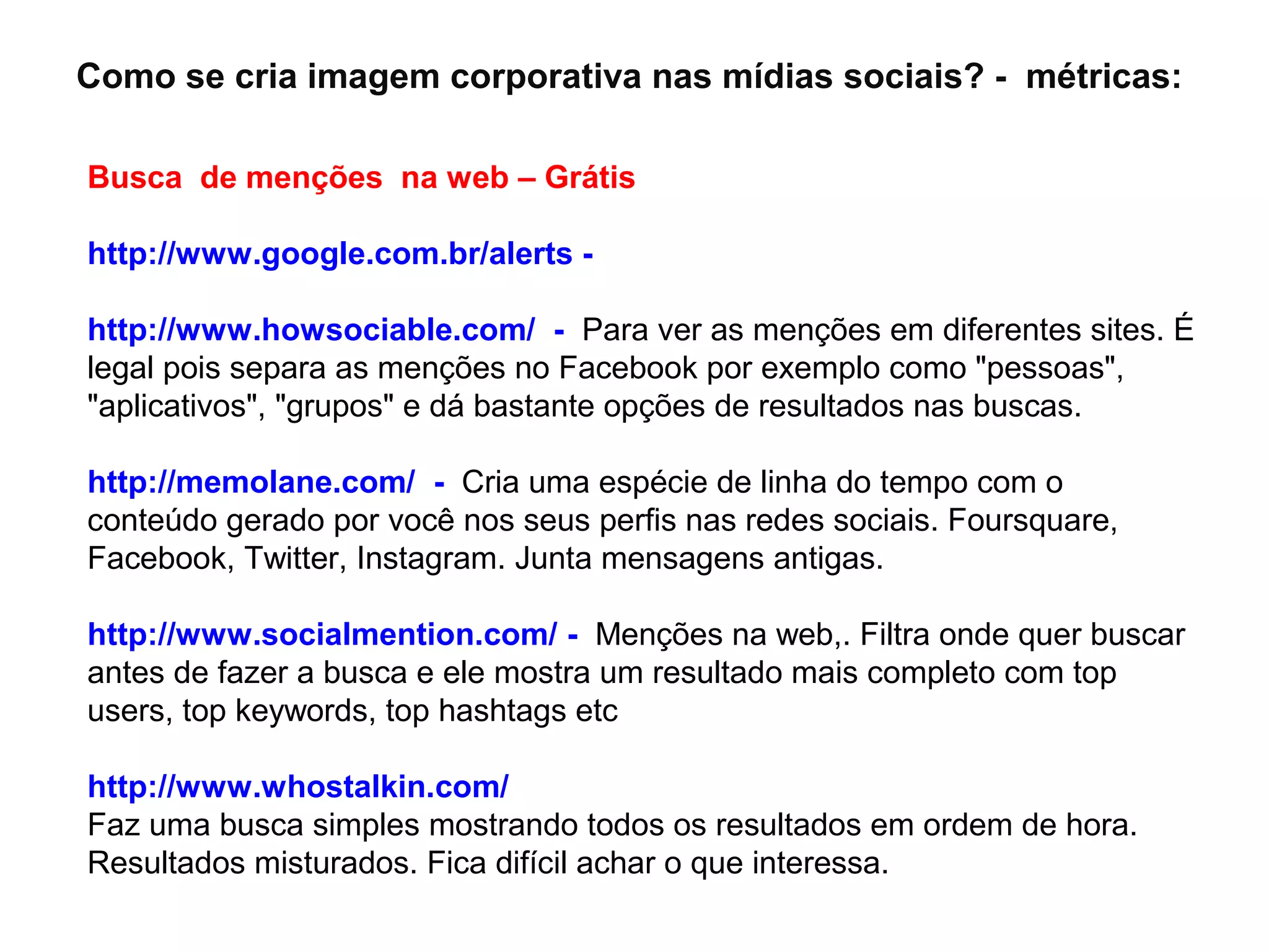 Como se cria imagem corporativa nas mídias sociais? - métricas:

Busca de menções na web – Grátis

http://www.google.com.br/alerts -

http://www.howsociable.com/ - Para ver as menções em diferentes sites. É
legal pois separa as menções no Facebook por exemplo como "pessoas",
"aplicativos", "grupos" e dá bastante opções de resultados nas buscas.

http://memolane.com/ - Cria uma espécie de linha do tempo com o
conteúdo gerado por você nos seus perfis nas redes sociais. Foursquare,
Facebook, Twitter, Instagram. Junta mensagens antigas.

http://www.socialmention.com/ - Menções na web,. Filtra onde quer buscar
antes de fazer a busca e ele mostra um resultado mais completo com top
users, top keywords, top hashtags etc

http://www.whostalkin.com/
Faz uma busca simples mostrando todos os resultados em ordem de hora.
Resultados misturados. Fica difícil achar o que interessa.
 