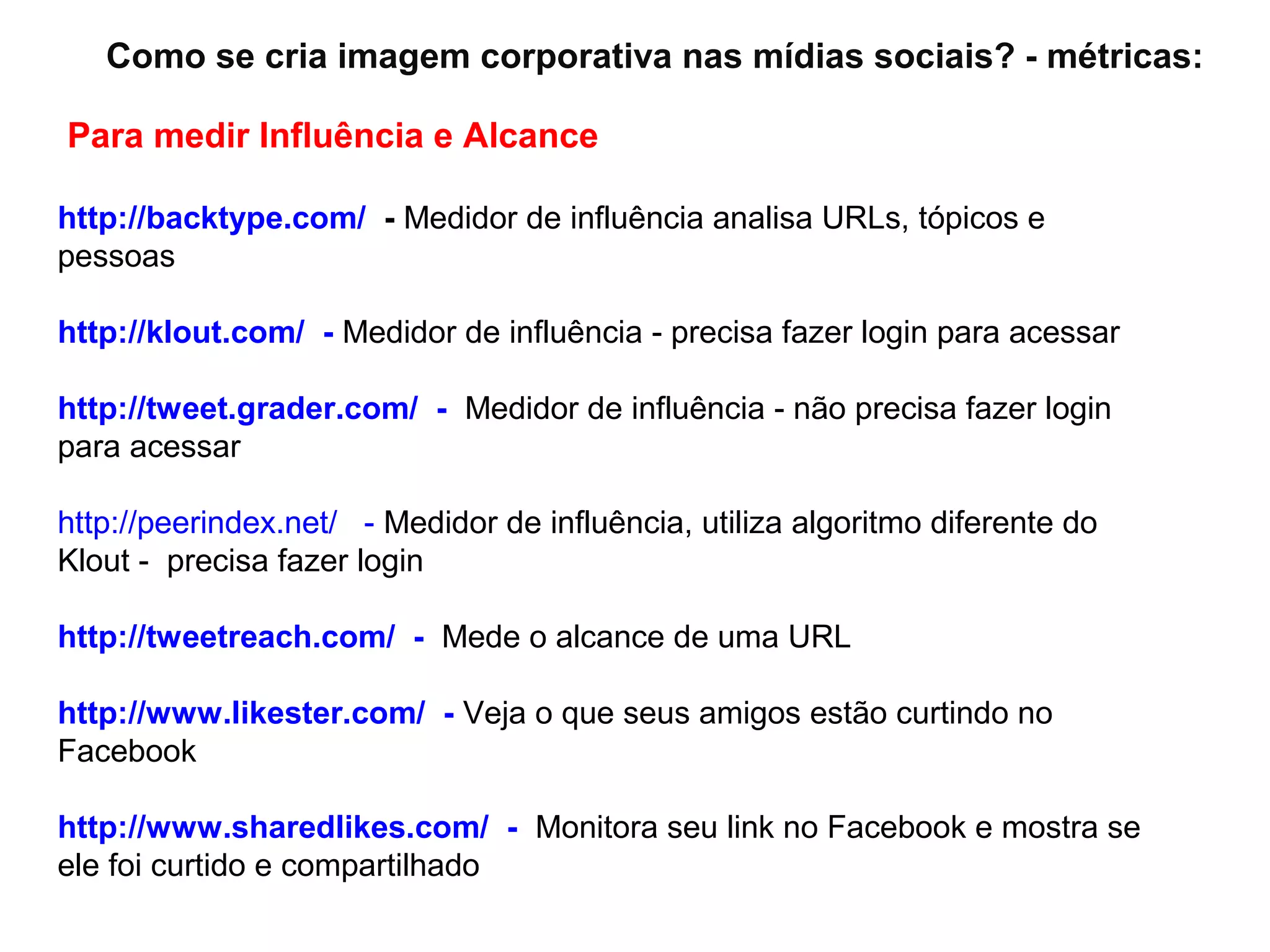 Como se cria imagem corporativa nas mídias sociais? - métricas:

Para medir Influência e Alcance

http://backtype.com/ - Medidor de influência analisa URLs, tópicos e
pessoas

http://klout.com/ - Medidor de influência - precisa fazer login para acessar

http://tweet.grader.com/ - Medidor de influência - não precisa fazer login
para acessar

http://peerindex.net/ - Medidor de influência, utiliza algoritmo diferente do
Klout - precisa fazer login

http://tweetreach.com/ - Mede o alcance de uma URL

http://www.likester.com/ - Veja o que seus amigos estão curtindo no
Facebook

http://www.sharedlikes.com/ - Monitora seu link no Facebook e mostra se
ele foi curtido e compartilhado
 