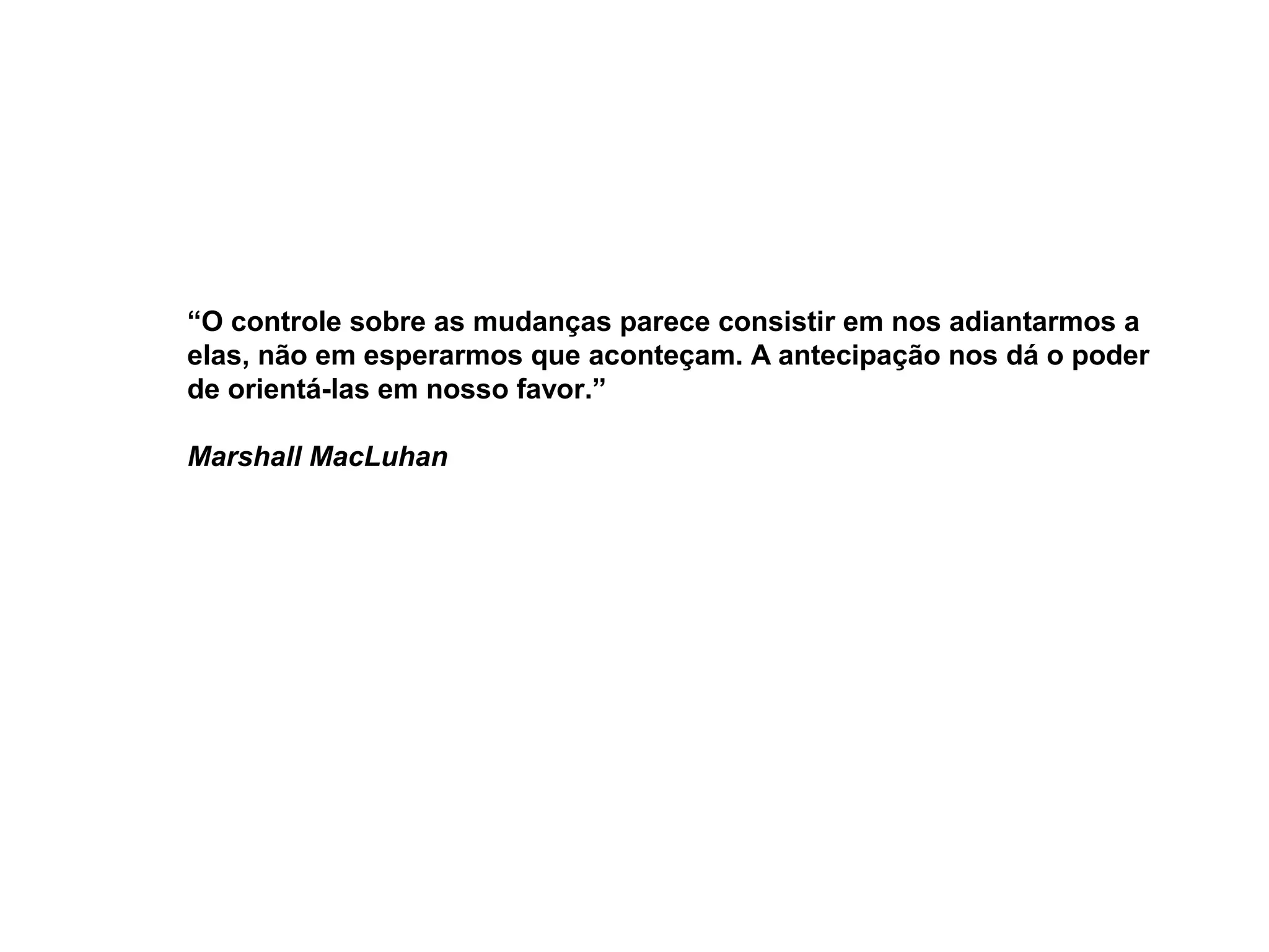 “O controle sobre as mudanças parece consistir em nos adiantarmos a
elas, não em esperarmos que aconteçam. A antecipação nos dá o poder
de orientá-las em nosso favor.”

Marshall MacLuhan
 