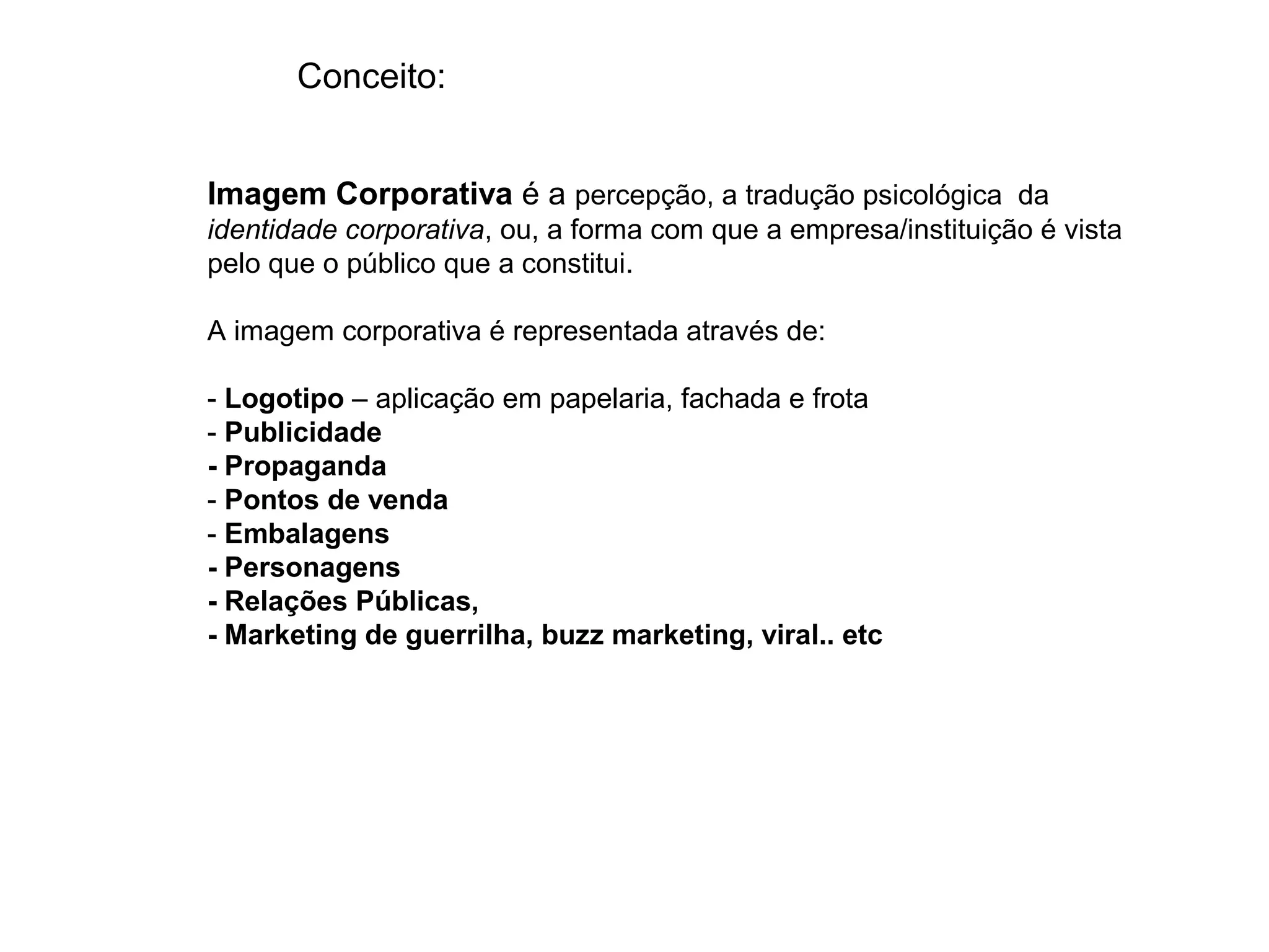 Conceito:


Imagem Corporativa é a percepção, a tradução psicológica da
identidade corporativa, ou, a forma com que a empresa/instituição é vista
pelo que o público que a constitui.

A imagem corporativa é representada através de:

- Logotipo – aplicação em papelaria, fachada e frota
- Publicidade
- Propaganda
- Pontos de venda
- Embalagens
- Personagens
- Relações Públicas,
- Marketing de guerrilha, buzz marketing, viral.. etc
 