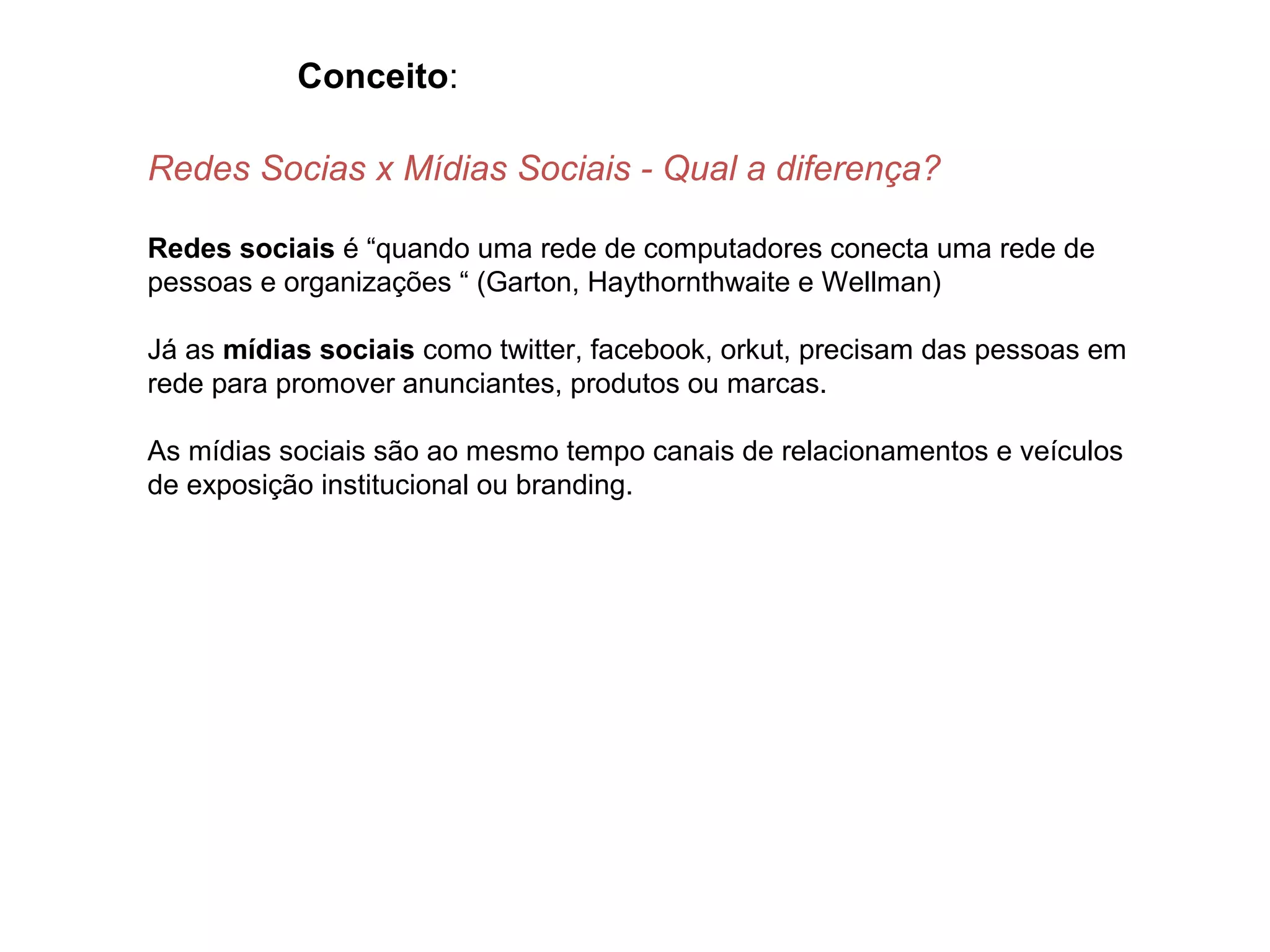 Conceito:

Redes Socias x Mídias Sociais - Qual a diferença?

Redes sociais é “quando uma rede de computadores conecta uma rede de
pessoas e organizações “ (Garton, Haythornthwaite e Wellman)

Já as mídias sociais como twitter, facebook, orkut, precisam das pessoas em
rede para promover anunciantes, produtos ou marcas.

As mídias sociais são ao mesmo tempo canais de relacionamentos e veículos
de exposição institucional ou branding.
 