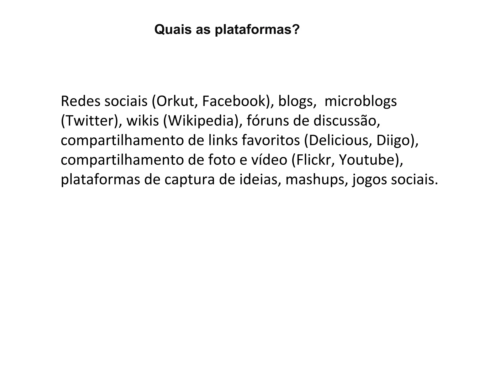Quais as plataformas?




Redes sociais (Orkut, Facebook), blogs, microblogs
(Twitter), wikis (Wikipedia), fóruns de discussão,
compartilhamento de links favoritos (Delicious, Diigo),
compartilhamento de foto e vídeo (Flickr, Youtube),
plataformas de captura de ideias, mashups, jogos sociais.
 