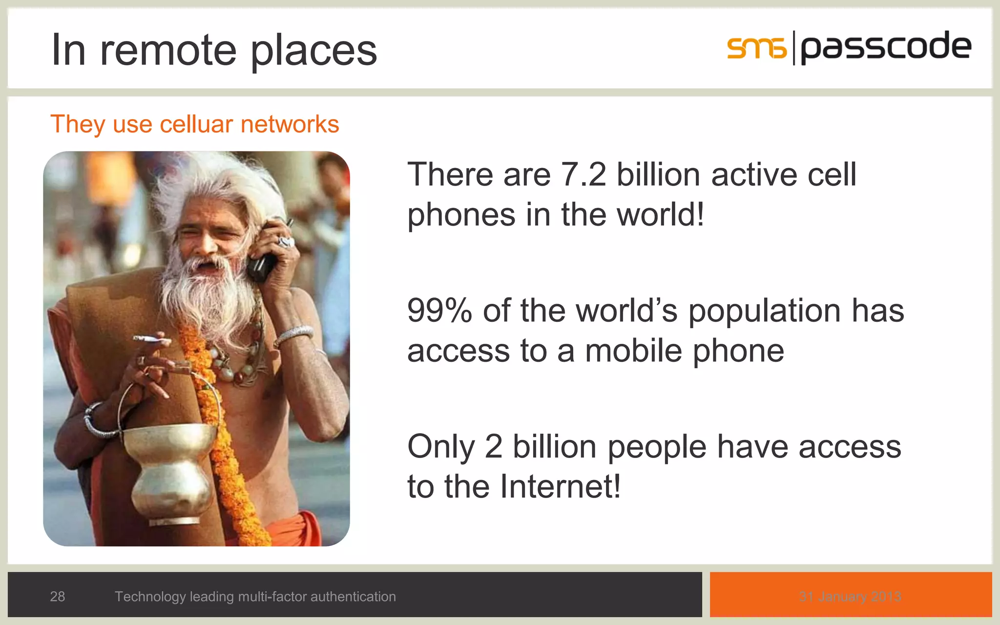 In remote places
They use celluar networks

Can we expect everybody                               There are 7.2 billion active cell
to have cell phones today?                            phones in the world!
And what about GSM
coverage in remote areas?                             99% of the world’s population has
                                                      access to a mobile phone

                                                      Only 2 billion people have access
                                                      to the Internet!


28   Technology leading multi-factor authentication                               31 January 2013
 