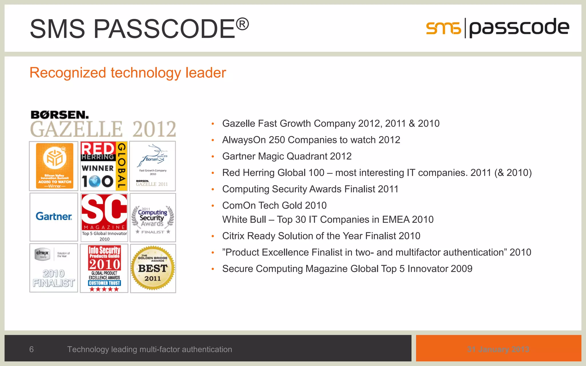SMS PASSCODE®
Recognized technology leader


                                             • Gazelle Fast Growth Company 2012, 2011 & 2010
                                             • AlwaysOn 250 Companies to watch 2012
                                             • Gartner Magic Quadrant 2012
                                             • Red Herring Global 100 – most interesting IT companies. 2011 (& 2010)
                                             • Computing Security Awards Finalist 2011
                                             • ComOn Tech Gold 2010
                                                White Bull – Top 30 IT Companies in EMEA 2010
                                             • Citrix Ready Solution of the Year Finalist 2010
                                             • ”Product Excellence Finalist in two- and multifactor authentication” 2010
                                             • Secure Computing Magazine Global Top 5 Innovator 2009




6    Technology leading multi-factor authentication                                                     31 January 2013
 